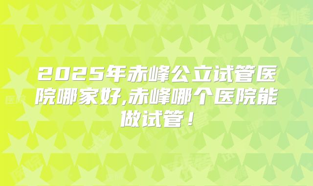 2025年赤峰公立试管医院哪家好,赤峰哪个医院能做试管!