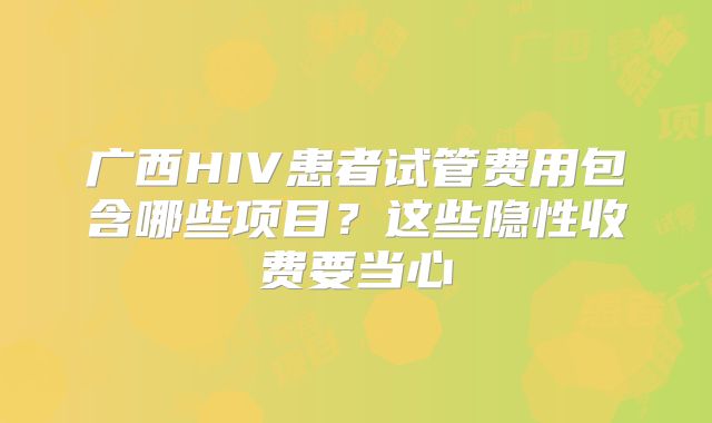 广西HIV患者试管费用包含哪些项目？这些隐性收费要当心
