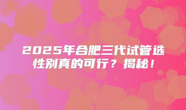 2025年合肥三代试管选性别真的可行？揭秘！