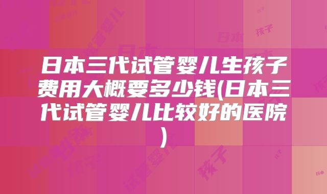 日本三代试管婴儿生孩子费用大概要多少钱(日本三代试管婴儿比较好的医院)