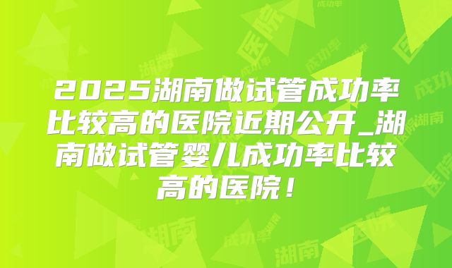 2025湖南做试管成功率比较高的医院近期公开_湖南做试管婴儿成功率比较高的医院！