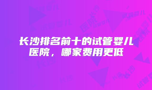 长沙排名前十的试管婴儿医院,哪家费用更低