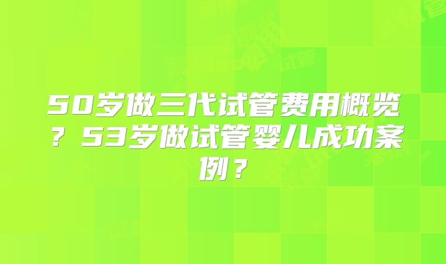 50岁做三代试管费用概览？53岁做试管婴儿成功案例？