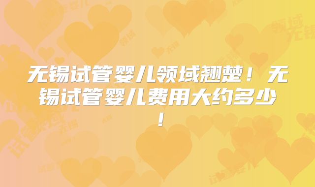 无锡试管婴儿领域翘楚！无锡试管婴儿费用大约多少！