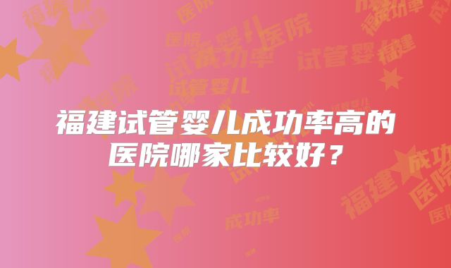 福建试管婴儿成功率高的医院哪家比较好？