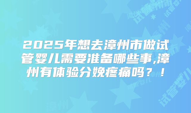 2025年想去漳州市做试管婴儿需要准备哪些事,漳州有体验分娩疼痛吗?!
