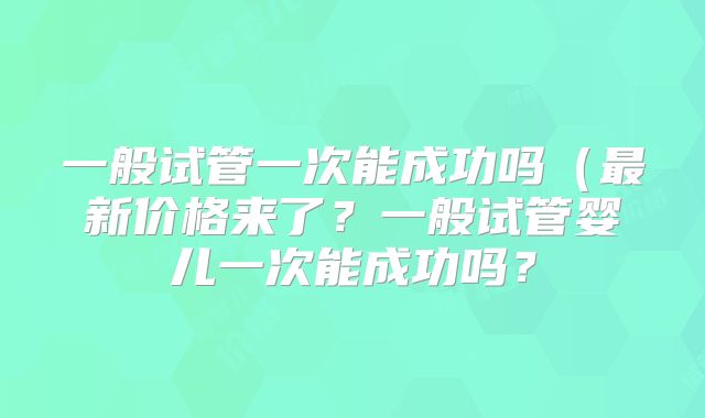 一般试管一次能成功吗（最新价格来了？一般试管婴儿一次能成功吗？