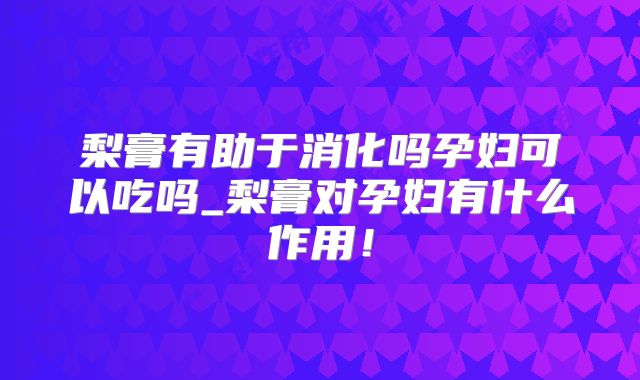 梨膏有助于消化吗孕妇可以吃吗_梨膏对孕妇有什么作用!