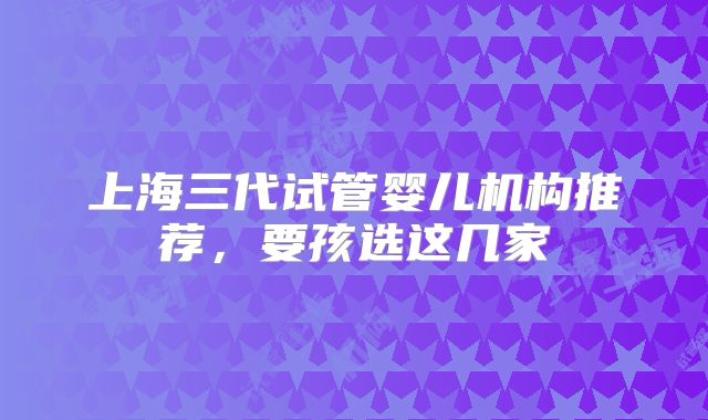 上海三代试管婴儿机构推荐,要孩选这几家