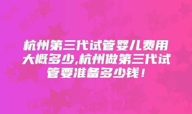 杭州第三代试管婴儿费用大概多少,杭州做第三代试管要准备多少钱!