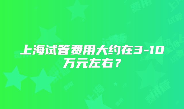 上海试管费用大约在3-10万元左右？