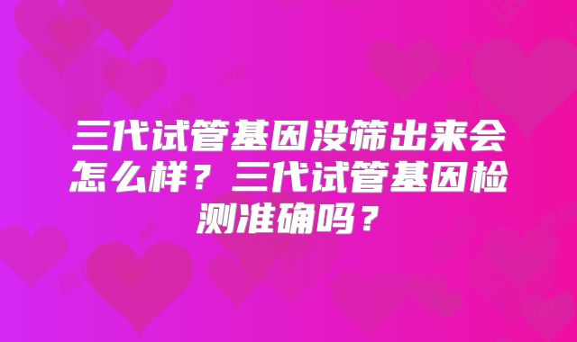 三代试管基因没筛出来会怎么样?三代试管基因检测准确吗?