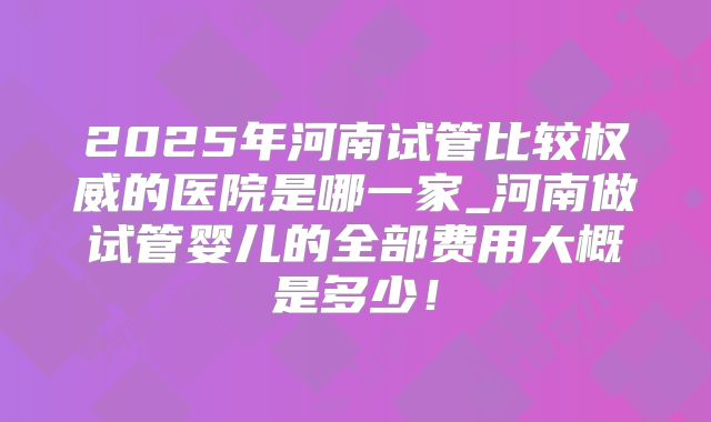 2025年河南试管比较权威的医院是哪一家_河南做试管婴儿的全部费用大概是多少!