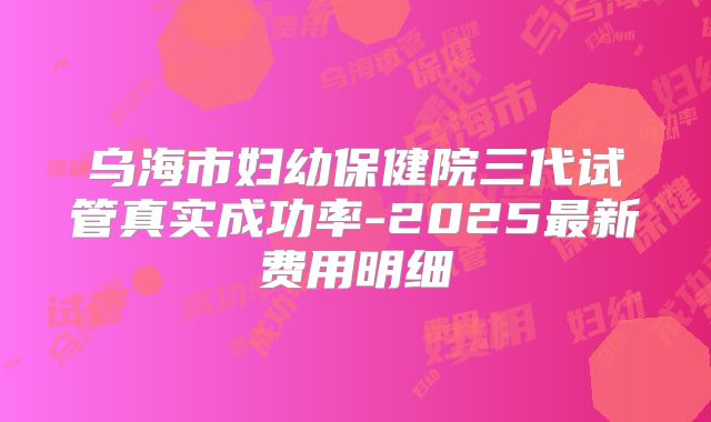 乌海市妇幼保健院三代试管真实成功率-2025最新费用明细
