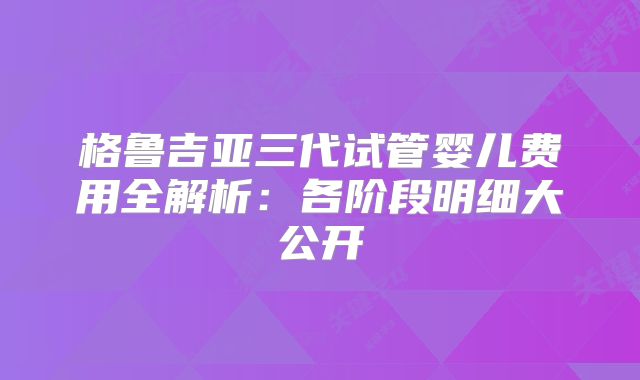 格鲁吉亚三代试管婴儿费用全解析：各阶段明细大公开