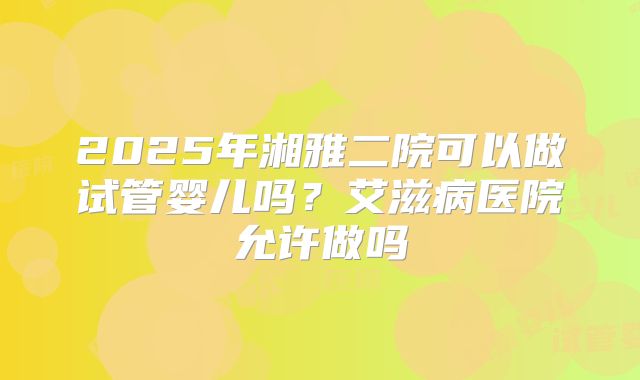 2025年湘雅二院可以做试管婴儿吗？艾滋病医院允许做吗