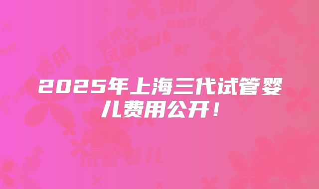 2025年上海三代试管婴儿费用公开！