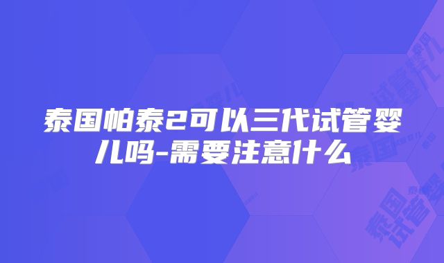 泰国帕泰2可以三代试管婴儿吗-需要注意什么