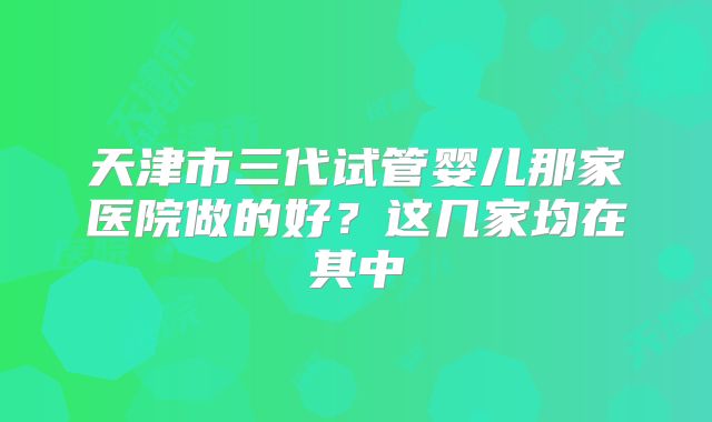 天津市三代试管婴儿那家医院做的好？这几家均在其中
