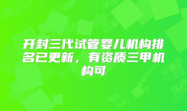 开封三代试管婴儿机构排名已更新,有资质三甲机构可
