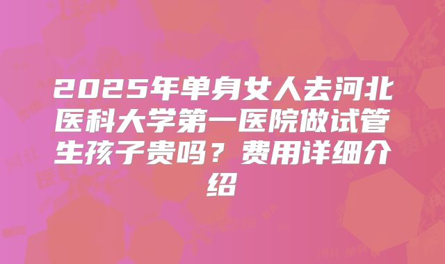 2025年单身女人去河北医科大学第一医院做试管生孩子贵吗?费用详细介绍