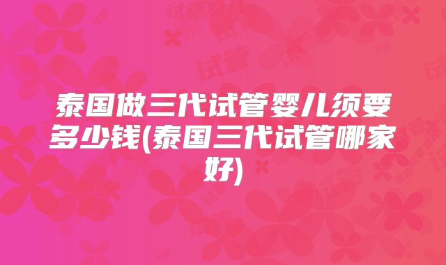 泰国做三代试管婴儿须要多少钱(泰国三代试管哪家好)