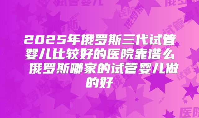 2025年俄罗斯三代试管婴儿比较好的医院靠谱么 俄罗斯哪家的试管婴儿做的好