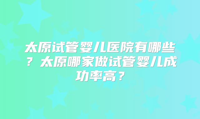 太原试管婴儿医院有哪些?太原哪家做试管婴儿成功率高?