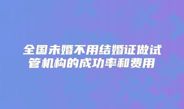 全国未婚不用结婚证做试管机构的成功率和费用