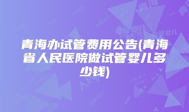 青海办试管费用公告(青海省人民医院做试管婴儿多少钱)