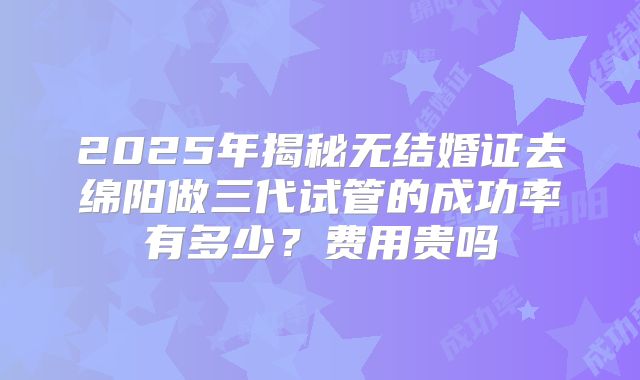2025年揭秘无结婚证去绵阳做三代试管的成功率有多少？费用贵吗