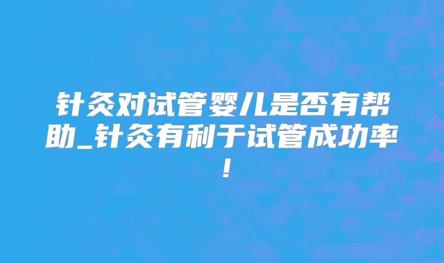 针灸对试管婴儿是否有帮助_针灸有利于试管成功率!