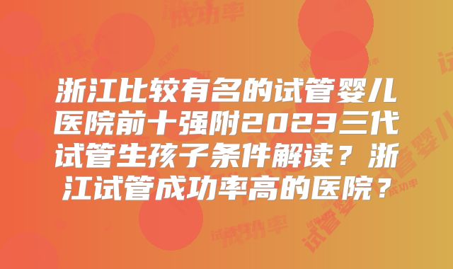浙江比较有名的试管婴儿医院前十强附2023三代试管生孩子条件解读?浙江试管成功率高的医院?