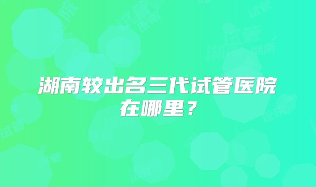 湖南较出名三代试管医院在哪里？