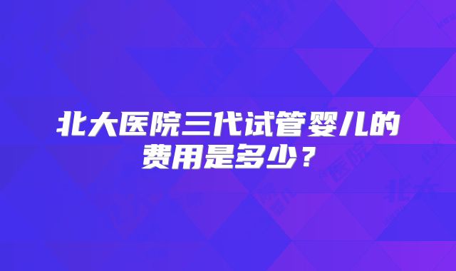 北大医院三代试管婴儿的费用是多少？
