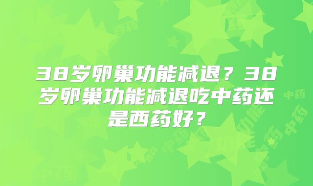 38岁卵巢功能减退?38岁卵巢功能减退吃中药还是西药好?