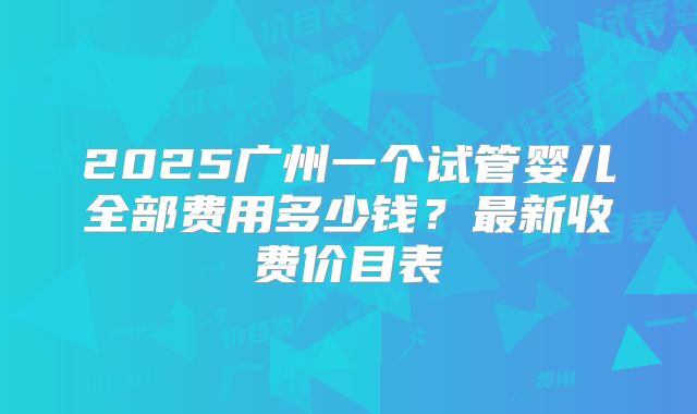 2025广州一个试管婴儿全部费用多少钱?最新收费价目表