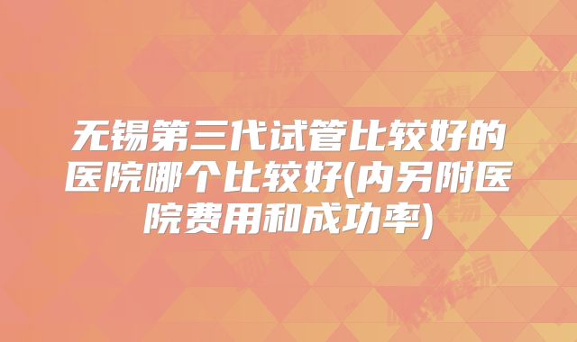 无锡第三代试管比较好的医院哪个比较好(内另附医院费用和成功率)