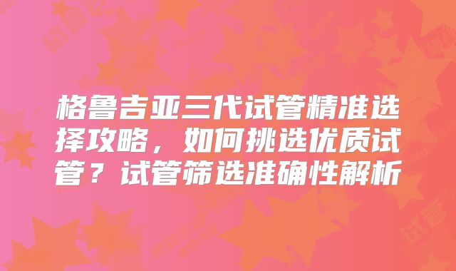 格鲁吉亚三代试管精准选择攻略，如何挑选优质试管？试管筛选准确性解析
