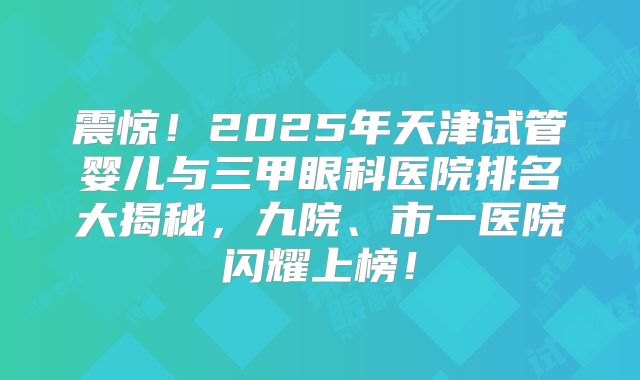 震惊！2025年天津试管婴儿与三甲眼科医院排名大揭秘，九院、市一医院闪耀上榜！