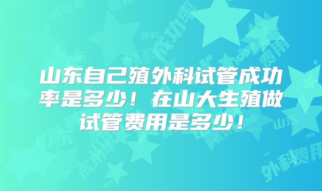 山东自己殖外科试管成功率是多少！在山大生殖做试管费用是多少！