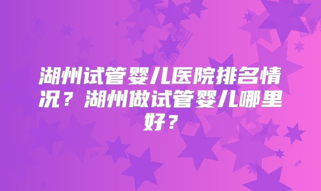湖州试管婴儿医院排名情况？湖州做试管婴儿哪里好？