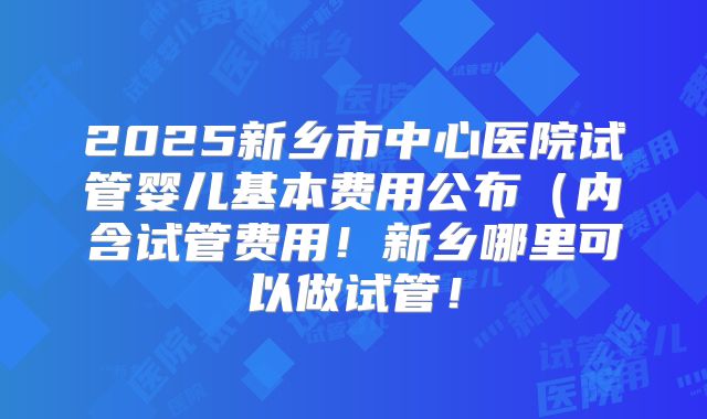 2025新乡市中心医院试管婴儿基本费用公布(内含试管费用!新乡哪里可以做试管!