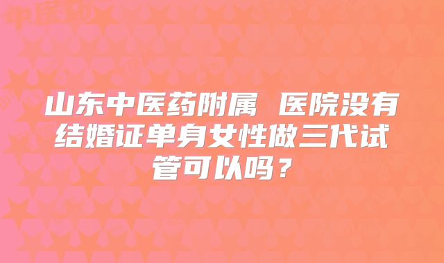 山东中医药附属 医院没有结婚证单身女性做三代试管可以吗？