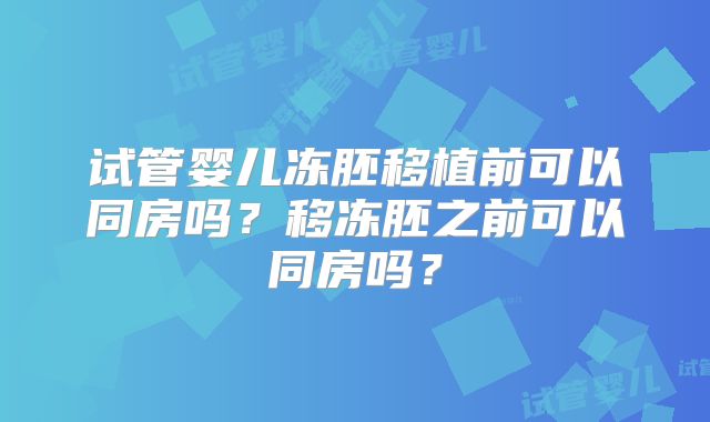 试管婴儿冻胚移植前可以同房吗?移冻胚之前可以同房吗?