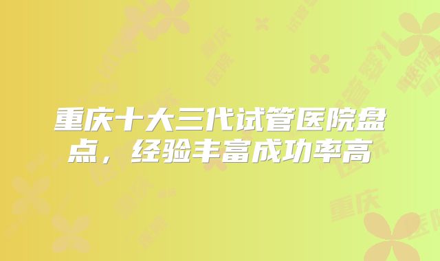 重庆十大三代试管医院盘点，经验丰富成功率高
