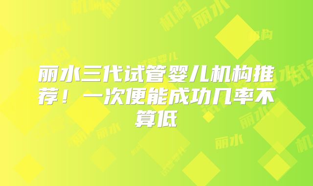 丽水三代试管婴儿机构推荐！一次便能成功几率不算低