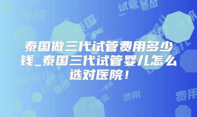 泰国做三代试管费用多少钱_泰国三代试管婴儿怎么选对医院！