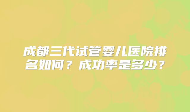 成都三代试管婴儿医院排名如何？成功率是多少？