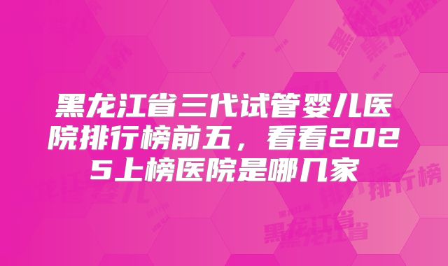 黑龙江省三代试管婴儿医院排行榜前五,看看2025上榜医院是哪几家